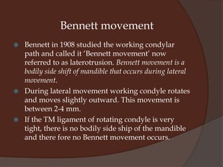 Simply put Lateral movement of mandible occurs when one condyle rotates within TM fossa and the other condyle translates forward and inward. The translating condyle is called the non-working condyle and the rotating condyle is called the working condyle. The direction of lateral movements is determined by external – pterygoid muscle on the non-working side and by deep capsular ligaments of the condyle on working side. The right condyle is allowed only a small rotatory movement because its lateral pole is limit by TM ligament and cannot move backwards for more than 1mm.