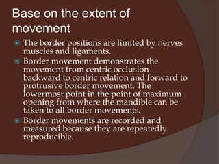 Base on the extent of movementBorder movementThe maximum amount of movement in any plane or direction is termed the border movement.Within the confines of the border movements there is an extremely wide range of movement called intra-border movement. Most mandibular movement occurs as intra-border movements.Function at the border limits is usually demonstrated during Para-functional activities such as bruxism or wide opening yawning.