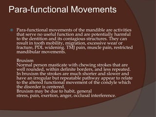 OthersFunctional movementsFunctional mandibular movement included all natural and characteristic movement occurring during mastication, swallowing, speech and respiration.Much of the functional movements of the mandible take place inside the physiologic limits established by teeth, TMJ, muscles and ligaments.Among the functions of masticatory system swallowing and respiration are innate where as chewing and speech are learned.