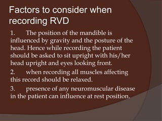 Jaw positionsPhysiologic rest position The position assumed by mandible when the head is in an upright position, the muscles are in equilibrium in tonic contraction and condyles are in a unstrained neutral position is the physiologic rest position of mandible.The mandibular resting position is one of the earliest postural positions to be developed. The jaws are not clamped together but, they are separated by rather constant distance, even before there are any teeth in the mouth. Even though the muscles are not in active function, a limited number of fibers are apparently still contracting to maintain the relaxed position of the mandible and posture of the head.