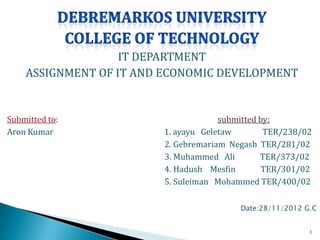 IT DEPARTMENT
    ASSIGNMENT OF IT AND ECONOMIC DEVELOPMENT


Submitted to:                        submitted by:
Aron Kumar              1. ayayu Geletaw        TER/238/02
                        2. Gebremariam Negash TER/281/02
                        3. Muhammed Ali        TER/373/02
                        4. Hadush Mesfin        TER/301/02
                        5. Suleiman Mohammed TER/400/02

                                         Date:28/11/2012 G.C


                                                          1
 