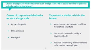 Causes of corporate misbehavior on such a large scale. What could be done to prevent
a similar crisis in the future?
 Aggressive goals
 Stringent laws
 Disregard
 Move towards a more open and less
hierarchical structure
 Test should be conducted by a
governing body
 Allow all supervisory board members
to be elected by employees
7
Causes of corporate misbehavior
on such a large scale
To prevent a similar crisis in the
future:
 