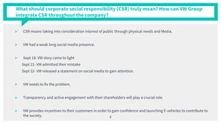  CSR means taking into consideration interest of public through physical needs and Media.
 VW had a weak long social media presence.
 Sept 18: VW story came to light
Sept 21- VW admitted their mistake
Sept 22- VW released a statement on social media to gain attention.
 VW needs to fix the problem.
 Transparency and active engagement with their shareholders will play a crucial role.
 VW provides incentives to their customers in order to gain confidence and launching E-vehicles to contribute to
the society. 8
What should corporate social responsibility (CSR) truly mean? How can VW Group
integrate CSR throughout the company?
 