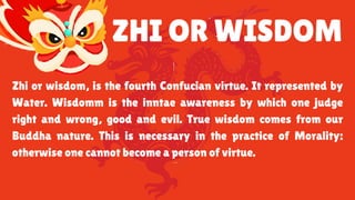 ZHI OR WISDOM
Zhi or wisdom, is the fourth Confucian virtue. It represented by
Water. Wisdomm is the inntae awareness by which one judge
right and wrong, good and evil. True wisdom comes from our
Buddha nature. This is necessary in the practice of Morality:
otherwise one cannot become a person of virtue.
 