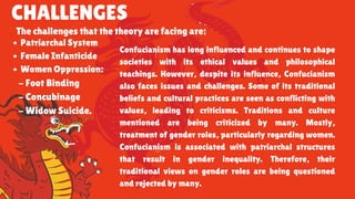 CHALLENGES
The challenges that the theory are facing are:
Patriarchal System
Female Infanticide
Women Oppression:
- Foot Binding
- Concubinage
- Widow Suicide.
Confucianism has long influenced and continues to shape
societies with its ethical values and philosophical
teachings. However, despite its influence, Confucianism
also faces issues and challenges. Some of its traditional
beliefs and cultural practices are seen as conflicting with
values, leading to criticisms. Traditions and culture
mentioned are being criticized by many. Mostly,
treatment of gender roles, particularly regarding women.
Confucianism is associated with patriarchal structures
that result in gender inequality. Therefore, their
traditional views on gender roles are being questioned
and rejected by many.
 