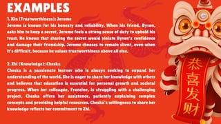 EXAMPLES
1. Xin (Trustworthiness): Jerome
Jerome is known for his honesty and reliability. When his friend, Byron,
asks him to keep a secret, Jerome feels a strong sense of duty to uphold his
trust. He knows that sharing the secret would violate Byron's confidence
and damage their friendship. Jerome chooses to remain silent, even when
it's difficult, because he values trustworthiness above all else.
2. Zhi (Knowledge): Cheska
Cheska is a passionate learner who is always seeking to expand her
understanding of the world. She is eager to share her knowledge with others
and believes that education is essential for personal growth and societal
progress. When her colleague, Francine, is struggling with a challenging
project, Cheska offers her assistance, patiently explaining complex
concepts and providing helpful resources. Cheska's willingness to share her
knowledge reflects her commitment to Zhi.
 