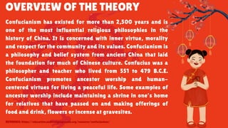 OVERVIEW OF THE THEORY
Confucianism has existed for more than 2,500 years and is
one of the most influential religious philosophies in the
history of China. It is concerned with inner virtue, morality
and respect for the community and its values. Confucianism is
a philosophy and belief system from ancient China that laid
the foundation for much of Chinese culture. Confucius was a
philosopher and teacher who lived from 551 to 479 B.C.E.
Confucianism promotes ancestor worship and human-
centered virtues for living a peaceful life. Some examples of
ancestor worship include maintaining a shrine in one’s home
for relatives that have passed on and making offerings of
food and drink, flowers or incense at gravesites.
REFERENCE: https://education.nationalgeographic.org/resource/confucianism/
 