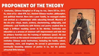 PROPONENT OF THE THEORY
Confucius, Chinese Kongfuzi or K’ung-fu-tzu, (born 551 bc, Ch’ü-
fu, state of Lu—died 479, Lu), Ancient Chinese teacher, philosopher,
and political theorist. Born into a poor family, he managed stables
and worked as a bookkeeper while educating himself. Mastery of
the six arts—ritual, music, archery, charioteering, calligraphy, and
arithmetic—and familiarity with history and poetry enabled him to
begin a brilliant teaching career in his thirties. Confucius saw
education as a process of constant self-improvement and held that
its primary function was the training of noblemen (junzi). He saw
public service as the natural consequence of education and sought to
revitalize Chinese social institutions, including the family, school,
community, state, and kingdom. He served in government posts,
eventually becoming minister of justice in Lu, but his policies
attracted little interest.
REFERENCE: Britannica, T. Editors of Encyclopaedia (2021, April 29). Confucius summary. Encyclopedia Britannica.
https://www.britannica.com/summary/Confucius
 