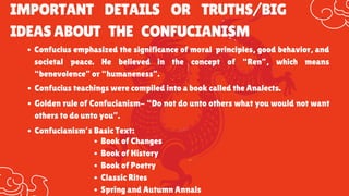 IMPORTANT DETAILS OR TRUTHS/BIG
IDEASABOUT THE CONFUCIANISM
Confucius emphasized the significance of moral principles, good behavior, and
societal peace. He believed in the concept of “Ren”, which means
“benevolence” or “humaneness”.
Confucius teachings were compiled into a book called the Analects.
Golden rule of Confucianism- “Do not do unto others what you would not want
others to do unto you”.
Confucianism’s Basic Text:
Book of Changes
Book of History
Book of Poetry
Classic Rites
Spring and Autumn Annals
 