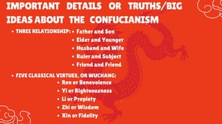 IMPORTANT DETAILS OR TRUTHS/BIG
IDEASABOUT THE CONFUCIANISM
FIVE CLASSICAL VIRTUES, OR WUCHANG:
Ren or Benevolence
Yi or Righteousness
Li or Propiety
Zhi or Wisdom
Xin or Fidelity
THREE RELATIONSHIP: Father and Son
Elder and Younger
Husband and Wife
Ruler and Subject
Friend and Friend
 