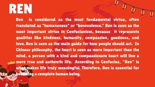 REN
Ren is considered as the most fundamental virtue, often
translated as "humaneness" or "benevolence." Ren is seen as the
most important virtue in Confucianism, because it represents
qualities like kindness, humanity, compassion, goodness, and
love. Ren is seen as the main guide for how people should act. In
Chinese philosophy, the heart is seen as more important than the
mind, a person with a kind and compassionate heart will live a
more true and authentic life. According to Confucius, “Ren” is
what makes life truly meaningful. Therefore, Ren is essential for
becoming a complete human being.
 