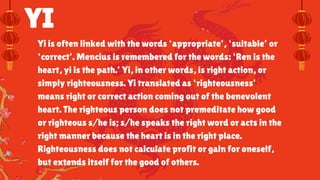 YI
Yi is often linked with the words ‘appropriate’, ‘suitable’ or
‘correct’. Mencius is remembered for the words: ‘Ren is the
heart, yi is the path.’ Yi, in other words, is right action, or
simply righteousness. Yi translated as ‘righteousness’
means right or correct action coming out of the benevolent
heart. The righteous person does not premeditate how good
or righteous s/he is; s/he speaks the right word or acts in the
right manner because the heart is in the right place.
Righteousness does not calculate profit or gain for oneself,
but extends itself for the good of others.
 