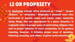 LI OR PROPRIETY
Li, Confucian concept often rendered as “ritual,” “proper
conduct,” or “propriety.” Originally li denoted court rites
performed to sustain social and cosmic order. Generally
doing things that are appropriate in a given situation. It
originally refers to proper ways of performing religious rites
and to proper behavior in court ceremonies. In its general
meaning, however, it includes proper ways of speaking,
behaving, dressing, and others, in given social situations.
 