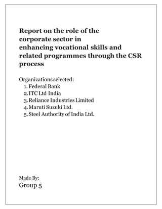 Report on the role of the
corporate sector in
enhancing vocational skills and
related programmes through the CSR
process
Organizationsselected:
1. Federal Bank
2.ITC Ltd India
3.Reliance IndustriesLimited
4.Maruti Suzuki Ltd.
5.Steel Authority of India Ltd.
Made By:
Group 5
 