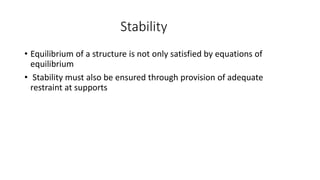 Stability
• Equilibrium of a structure is not only satisfied by equations of
equilibrium
• Stability must also be ensured through provision of adequate
restraint at supports
 