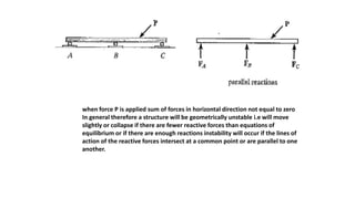 when force P is applied sum of forces in horizontal direction not equal to zero
In general therefore a structure will be geometrically unstable i.e will move
slightly or collapse if there are fewer reactive forces than equations of
equilibrium or if there are enough reactions instability will occur if the lines of
action of the reactive forces intersect at a common point or are parallel to one
another.
 