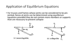 Application of Equilibrium Equations
• For trusses and frames whose joints can be considered to be pin-
jointed, forces at joints can be determined using equilibrium
equations provided they do not contain more members or supports
than are necessary to prevent collapse
 