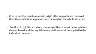 • if, as in (a), the structure remains rigid after supports are removed
then the equilibrium equations can be used on the whole structure
• But if, as in (b), the structure is non-rigid then it must be completely
dismembered and the equilibrium equations must be applied to the
individual members
 