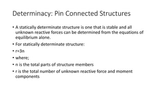 Determinacy: Pin Connected Structures
• A statically determinate structure is one that is stable and all
unknown reactive forces can be determined from the equations of
equilibrium alone.
• For statically determinate structure:
• r=3n
• where;
• n is the total parts of structure members
• r is the total number of unknown reactive force and moment
components
 