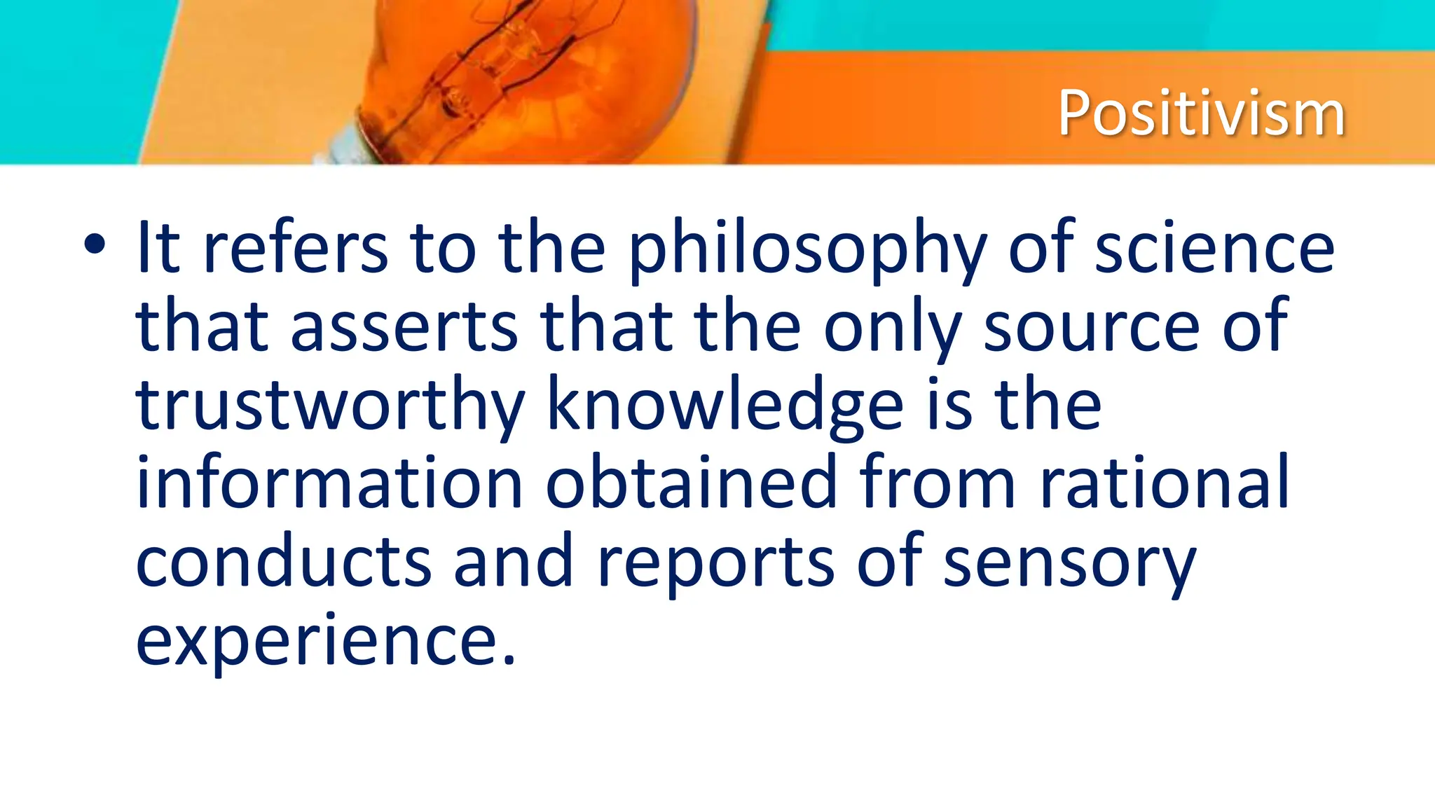 Positivism
• It refers to the philosophy of science
that asserts that the only source of
trustworthy knowledge is the
information obtained from rational
conducts and reports of sensory
experience.
 