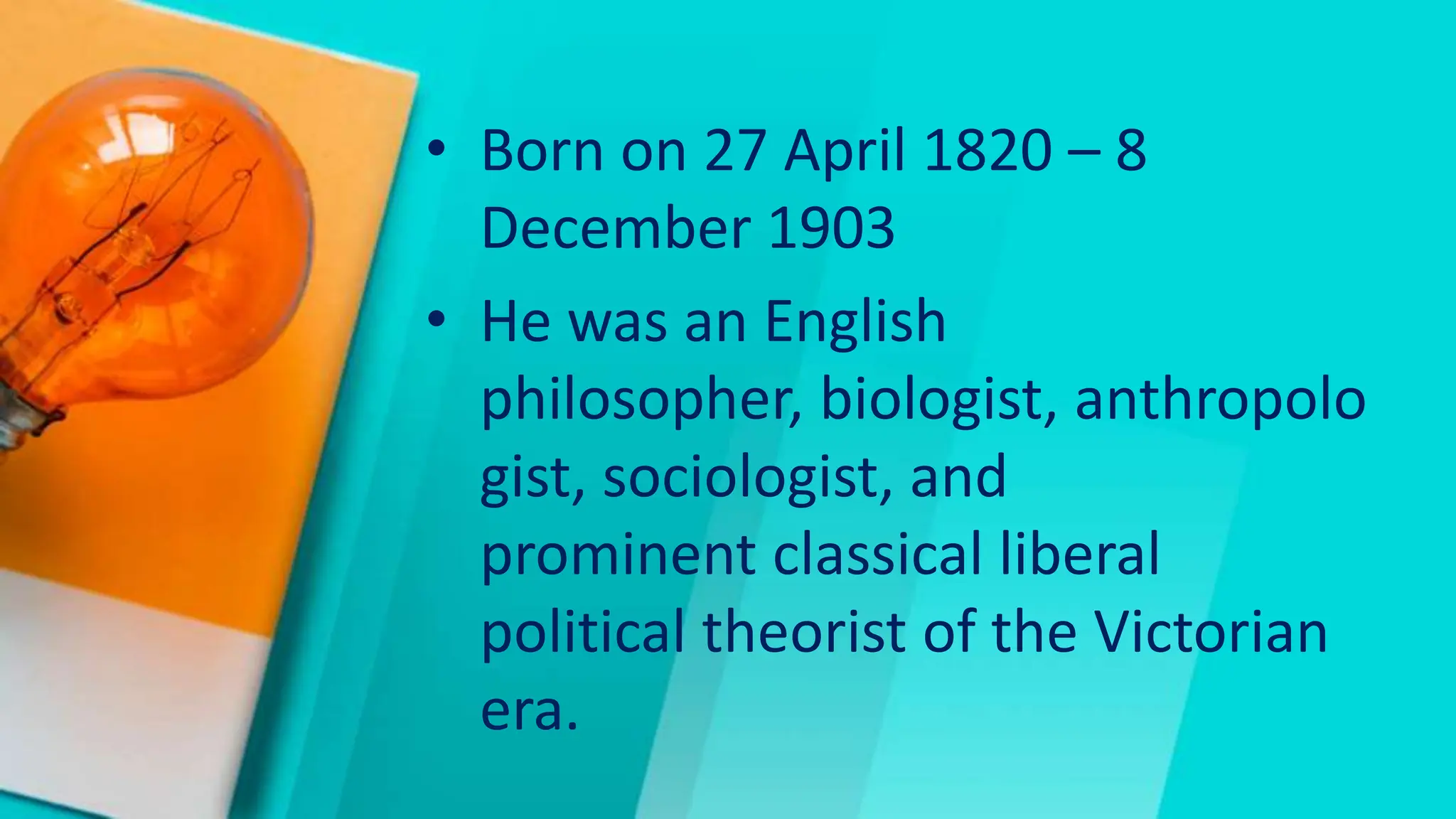 • Born on 27 April 1820 – 8
December 1903
• He was an English
philosopher, biologist, anthropolo
gist, sociologist, and
prominent classical liberal
political theorist of the Victorian
era.
 