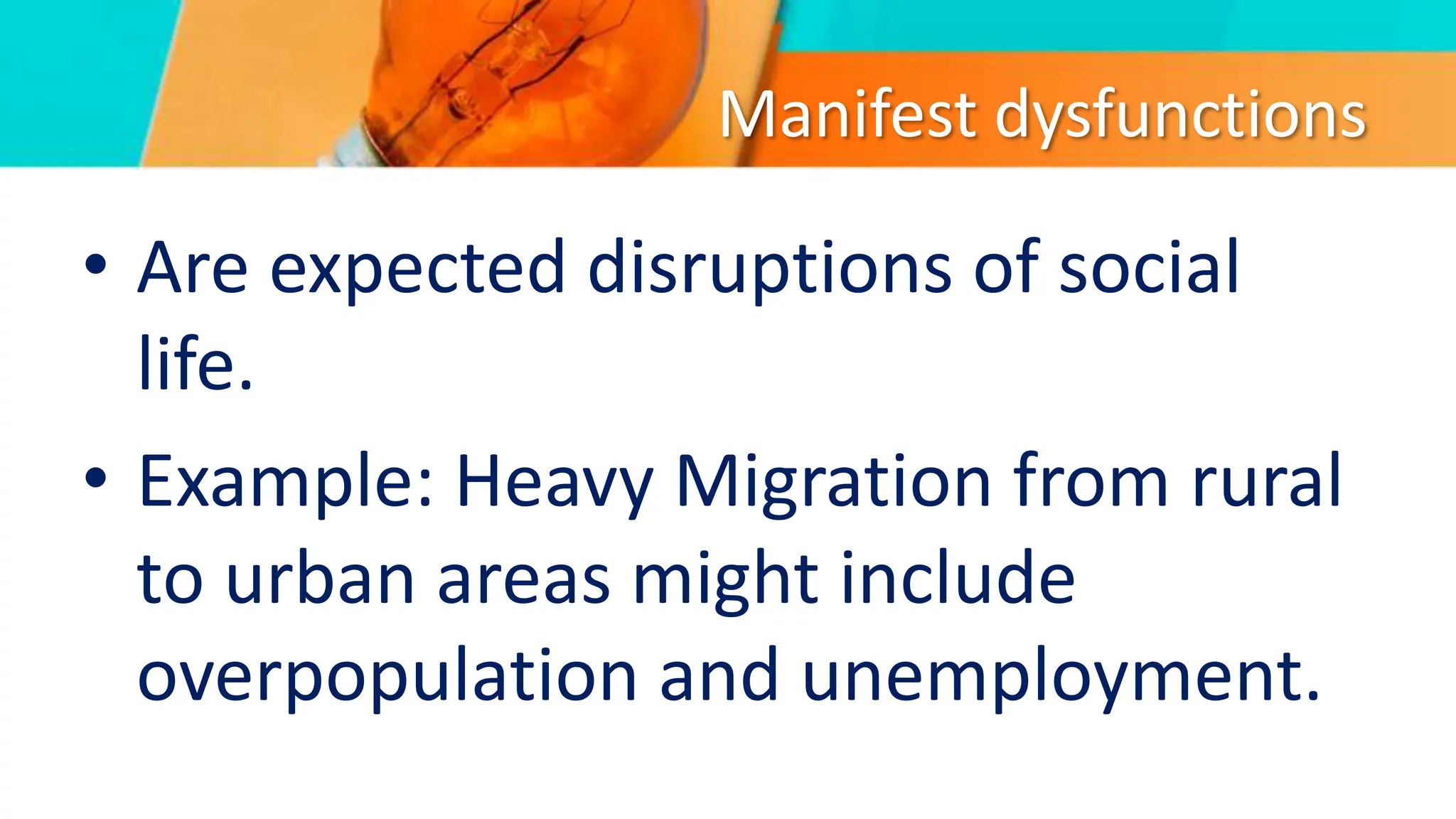 Manifest dysfunctions
• Are expected disruptions of social
life.
• Example: Heavy Migration from rural
to urban areas might include
overpopulation and unemployment.
 