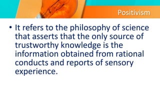 Positivism
• It refers to the philosophy of science
that asserts that the only source of
trustworthy knowledge is the
information obtained from rational
conducts and reports of sensory
experience.
 