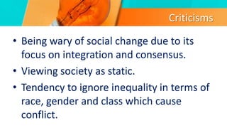Criticisms
• Being wary of social change due to its
focus on integration and consensus.
• Viewing society as static.
• Tendency to ignore inequality in terms of
race, gender and class which cause
conflict.
 