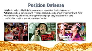 Insight: In India cold drinks is synonymous to aerated drinks in general.
Action: Coca Cola came up with ‘Thanda matlab Coca Cola’ advertisement with Amir
Khan endorsing the brand. Through this campaign they occupied that very
comfortable position in their consumer’s mind.
 