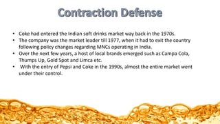 • Coke had entered the Indian soft drinks market way back in the 1970s.
• The company was the market leader till 1977, when it had to exit the country
following policy changes regarding MNCs operating in India.
• Over the next few years, a host of local brands emerged such as Campa Cola,
Thumps Up, Gold Spot and Limca etc.
• With the entry of Pepsi and Coke in the 1990s, almost the entire market went
under their control.
 