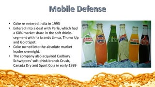 • Coke re-entered India in 1993
• Entered into a deal with Parle, which had
a 60% market share in the soft drinks
segment with its brands Limca, Thums Up
and Gold Spot.
• Coke turned into the absolute market
leader overnight.
• The company also acquired Cadbury
Schweppes' soft drink brands Crush,
Canada Dry and Sport Cola in early 1999
 