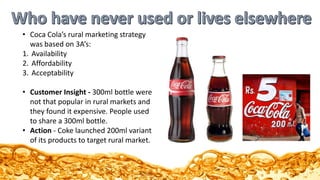 • Coca Cola’s rural marketing strategy
was based on 3A’s:
1. Availability
2. Affordability
3. Acceptability
• Customer Insight - 300ml bottle were
not that popular in rural markets and
they found it expensive. People used
to share a 300ml bottle.
• Action - Coke launched 200ml variant
of its products to target rural market.
 