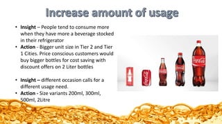 • Insight – People tend to consume more
when they have more a beverage stocked
in their refrigerator
• Action - Bigger unit size in Tier 2 and Tier
1 Cities. Price conscious customers would
buy bigger bottles for cost saving with
discount offers on 2 Liter bottles
• Insight – different occasion calls for a
different usage need.
• Action - Size variants 200ml, 300ml,
500ml, 2Litre
 