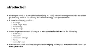 Introduction
• Brannigan Foods is a 100 year old company. It’s Soup Division has experienced a decline in
profitability and has to come up with a new strategy to stop the decline.
• It has the following products
• RTE soups
• Fast & Simple Meals
• Heart Healthy
• Dry-mix soups
• According to consumers, Brannigan is perceived to be behind on the following
• Health trends
• Diet Claims
• Convenience offerings
• Flavors
• Seasonal products
• Retailers think that while Brannigan is the category leader, it is not innovative and is the
least profitable.
 