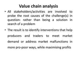 Value chain analysis
• All stakeholders/activities are involved to
probe the root causes of the challenge(s) in
question- rather than being a solution in
search of a problem
• The result is to identify interventions that help
producers and traders to meet market
demand or address market malfunctions in
more pro-poor ways, while maximising profits
 