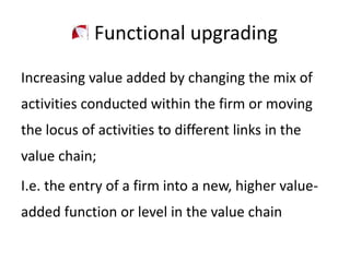 Functional upgrading
Increasing value added by changing the mix of
activities conducted within the firm or moving
the locus of activities to different links in the
value chain;
I.e. the entry of a firm into a new, higher value-
added function or level in the value chain
 