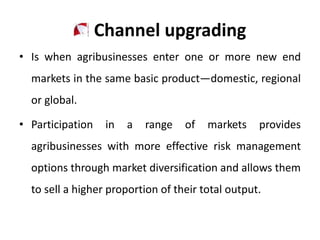 Channel upgrading
• Is when agribusinesses enter one or more new end
markets in the same basic product—domestic, regional
or global.
• Participation in a range of markets provides
agribusinesses with more effective risk management
options through market diversification and allows them
to sell a higher proportion of their total output.
 