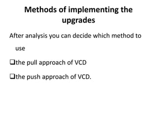 Methods of implementing the
upgrades
After analysis you can decide which method to
use
the pull approach of VCD
the push approach of VCD.
 