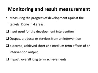 Monitoring and result measurement
• Measuring the progress of development against the
targets. Done in 4 areas.
Input used for the development intervention
Output, products or services from an intervention
outcome, achieved short and medium term effects of an
intervention output
Impact, overall long term achievements
 