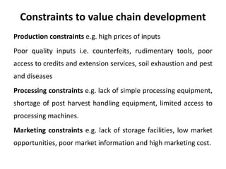 Constraints to value chain development
Production constraints e.g. high prices of inputs
Poor quality inputs i.e. counterfeits, rudimentary tools, poor
access to credits and extension services, soil exhaustion and pest
and diseases
Processing constraints e.g. lack of simple processing equipment,
shortage of post harvest handling equipment, limited access to
processing machines.
Marketing constraints e.g. lack of storage facilities, low market
opportunities, poor market information and high marketing cost.
 