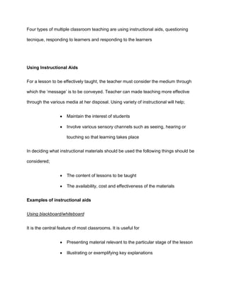 Four types of multiple classroom teaching are using instructional aids, questioning

tecnique, responding to learners and responding to the learners




Using Instructional Aids


For a lesson to be effectively taught, the teacher must consider the medium through

which the ‘message’ is to be conveyed. Teacher can made teaching more effective

through the various media at her disposal. Using variety of instructional will help;


                      Maintain the interest of students

                      Involve various sensory channels such as seeing, hearing or

                      touching so that learning takes place


In deciding what instructional materials should be used the following things should be

considered;


                      The content of lessons to be taught

                      The availability, cost and effectiveness of the materials


Examples of instructional aids


Using blackboard/whiteboard


It is the central feature of most classrooms. It is useful for


                      Presenting material relevant to the particular stage of the lesson

                      Illustrating or exemplifying key explanations
 