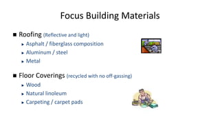 Focus Building Materials
 Roofing (Reflective and light)
Asphalt / fiberglass composition
Aluminum / steel
Metal
 Floor Coverings (recycled with no off-gassing)
Wood
Natural linoleum
Carpeting / carpet pads
 