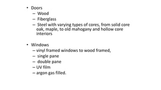 • Doors
– Wood
– Fiberglass
– Steel with varying types of cores, from solid core
oak, maple, to old mahogany and hollow core
interiors
• Windows
– vinyl framed windows to wood framed,
– single pane
– double pane
– UV film
– argon gas filled.
 