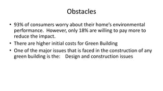 Obstacles
• 93% of consumers worry about their home’s environmental
performance. However, only 18% are willing to pay more to
reduce the impact.
• There are higher initial costs for Green Building
• One of the major issues that is faced in the construction of any
green building is the: Design and construction issues
 