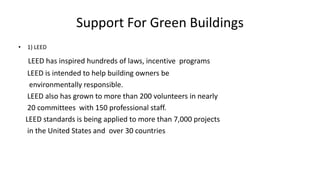 Support For Green Buildings
• 1) LEED
LEED has inspired hundreds of laws, incentive programs
LEED is intended to help building owners be
environmentally responsible.
LEED also has grown to more than 200 volunteers in nearly
20 committees with 150 professional staff.
LEED standards is being applied to more than 7,000 projects
in the United States and over 30 countries
 
