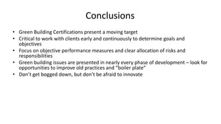 Conclusions
• Green Building Certifications present a moving target
• Critical to work with clients early and continuously to determine goals and
objectives
• Focus on objective performance measures and clear allocation of risks and
responsibilities
• Green building issues are presented in nearly every phase of development – look for
opportunities to improve old practices and “boiler plate”
• Don’t get bogged down, but don’t be afraid to innovate
 