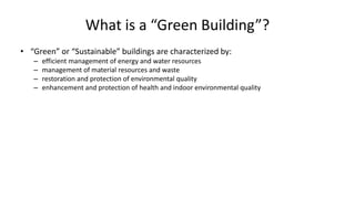 What is a “Green Building”?
• “Green” or “Sustainable” buildings are characterized by:
– efficient management of energy and water resources
– management of material resources and waste
– restoration and protection of environmental quality
– enhancement and protection of health and indoor environmental quality
 