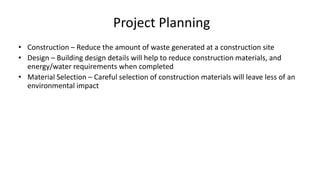 Project Planning
• Construction – Reduce the amount of waste generated at a construction site
• Design – Building design details will help to reduce construction materials, and
energy/water requirements when completed
• Material Selection – Careful selection of construction materials will leave less of an
environmental impact
 