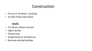 Construction
• The act of “building” a building
• 10-30% of Municipal Waste
Goals:
• 3 R- Reuse, Reduce, Recycle
• Higher quality
• Trained crew
• Design based on standard size
• Renovate existing buildings
 