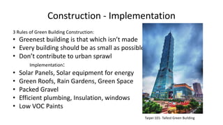 Construction - Implementation
3 Rules of Green Building Construction:
• Greenest building is that which isn’t made
• Every building should be as small as possible
• Don’t contribute to urban sprawl
Implementation:
• Solar Panels, Solar equipment for energy
• Green Roofs, Rain Gardens, Green Space
• Packed Gravel
• Efficient plumbing, Insulation, windows
• Low VOC Paints
Taipei 101- Tallest Green Building
 